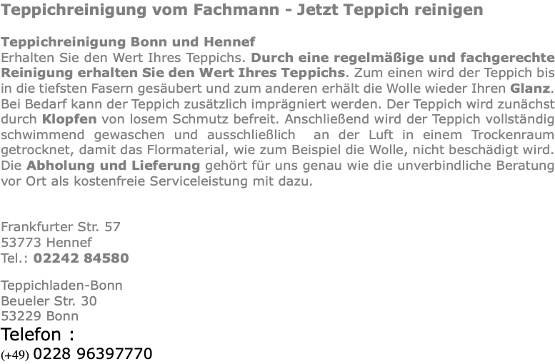 Teppichreinigung vom Fachmann - Jetzt Teppich reinigen Teppichreinigung Bonn und Hennef Erhalten Sie den Wert Ihres Teppichs. Durch eine regelmäßige und fachgerechte Reinigung erhalten Sie den Wert Ihres Teppichs. Zum einen wird der Teppich bis in die tiefsten Fasern gesäubert und zum anderen erhält die Wolle wieder Ihren Glanz. Bei Bedarf kann der Teppich zusätzlich imprägniert werden. Der Teppich wird zunächst durch Klopfen von losem Schmutz befreit. Anschließend wird der Teppich vollständig schwimmend gewaschen und ausschließlich an der Luft in einem Trockenraum getrocknet, damit das Flormaterial, wie zum Beispiel die Wolle, nicht beschädigt wird. Die Abholung und Lieferung gehört für uns genau wie die unverbindliche Beratung vor Ort als kostenfreie Serviceleistung mit dazu. Frankfurter Str. 57 53773 Hennef Tel.: 02242 84580 Teppichladen-Bonn Beueler Str. 30 53229 Bonn Telefon : (+49) 0228 96397770