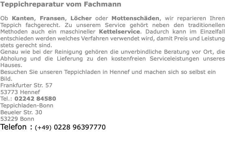 Teppichreparatur vom Fachmann Ob Kanten, Fransen, Löcher oder Mottenschäden, wir reparieren Ihren Teppich fachgerecht. Zu unserem Service gehört neben den traditionellen Methoden auch ein maschineller Kettelservice. Dadurch kann im Einzelfall entschieden werden welches Verfahren verwendet wird, damit Preis und Leistung stets gerecht sind. Genau wie bei der Reinigung gehören die unverbindliche Beratung vor Ort, die Abholung und die Lieferung zu den kostenfreien Serviceleistungen unseres Hauses. Besuchen Sie unseren Teppichladen in Hennef und machen sich so selbst ein Bild. Frankfurter Str. 57 53773 Hennef Tel.: 02242 84580 Teppichladen-Bonn Beueler Str. 30 53229 Bonn Telefon : (+49) 0228 96397770 